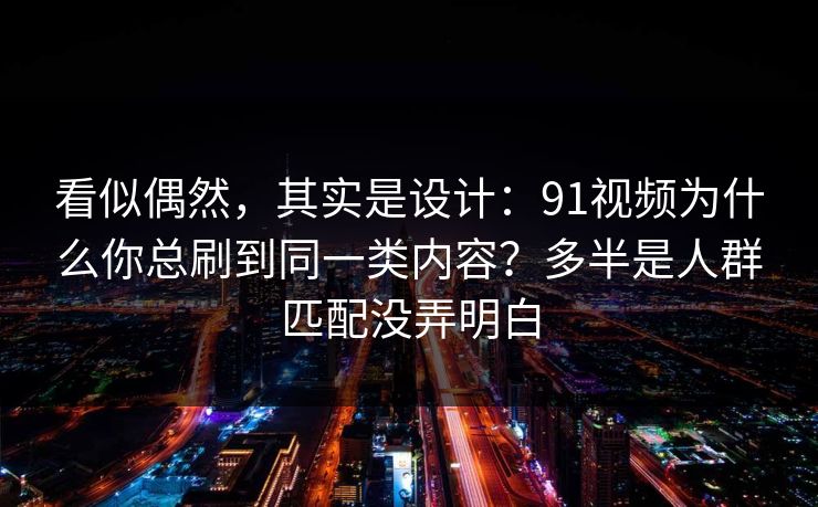 看似偶然，其实是设计：91视频为什么你总刷到同一类内容？多半是人群匹配没弄明白