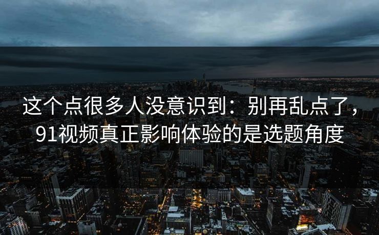 这个点很多人没意识到:别再乱点了,91视频真正影响体验的是选题角度