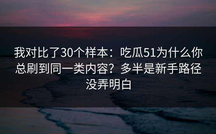 我对比了30个样本:吃瓜51为什么你总刷到同一类内容?多半是新手路径没弄明白