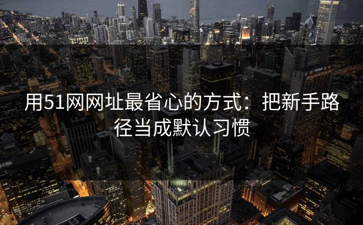 用51网网址最省心的方式：把新手路径当成默认习惯
