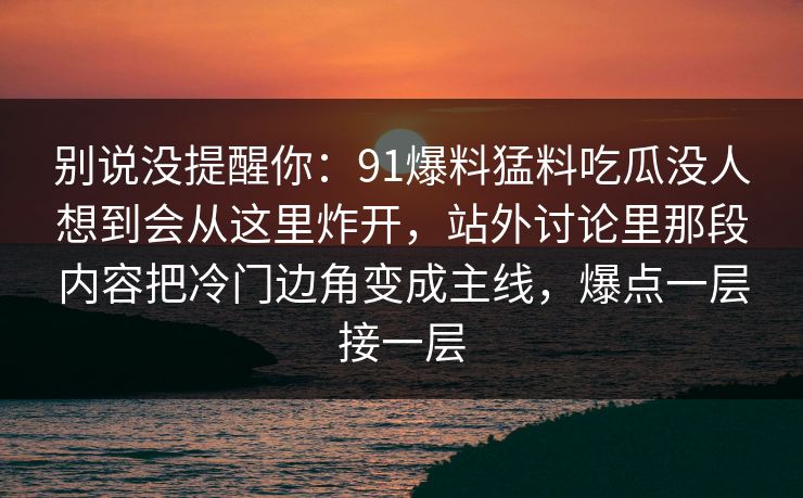 别说没提醒你：91爆料猛料吃瓜没人想到会从这里炸开，站外讨论里那段内容把冷门边角变成主线，爆点一层接一层